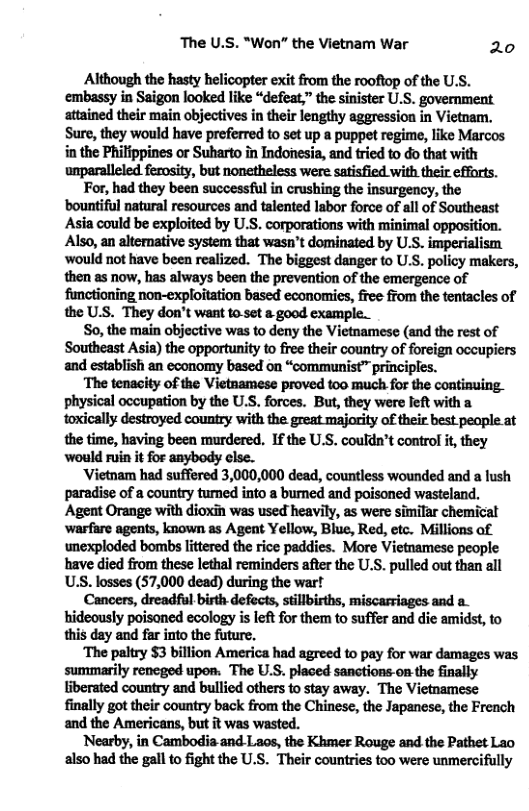 The U.S. "Won” the Vietnam War 20 Although the hasty helicopter exit from the rooftop of the U.S. embassy in Saigon looked like “defeat,” the sinister U.S. government attained their main objectives in their lengthy aggression in Vietnam, Sure, they would have preferred to set up a puppet regime, like Marcos in the Philippines or Suharto in Indonesia, and tried to do that with For, had they been successful in crushing the insurgency, the bountiful natural resources and talented labor force of all of Southeast Asia could be exploited by U.S. corporations with minimal opposition. Also, an altemative system that wasn’t dominated by U.S. imperialism ‘would not have been realized. The biggest danger to U.S. policy makers, then as now, has always been the prevention of the emergence of functioning non-exploitation based economies, free ffom the tentacles of the U.S. They don’t want to-set & good example. So, the main objective was to deny the Vietnamese (and the rest of Southeast Asia) the opportunity to free their country of foreign occupiers and establish an economy based on “communist™ principles. ‘The tenacity of the Vietaamese proved too much for the continuing_ physical occupation by the U.S, forces. But, they were left with a toxically destroyed country with the great majority of their best people at the time, having been murdered. If the U.S. couldn’t controf it, they would ruin it for anybody clse. ‘Vietnam had suffered 3,000,000 dead, countless wounded and a fush paradise of a country tumed into a bumed and poisoned wasteland, Agent Orange with dioxin was used heavily, as were similar chemicat ‘warfare agents, known as Agent Yellow, Blue, Red, etc. Millions of unexploded bombs littered the rice paddies. More Vietnamese people have died from these lethal reminders after the U.S. pulled out than all U.S. losses (57,000 dead) during the war! hideously poisaned ecology is left for them to suffer and die amidst, to this day and far into the future. ‘The paltry §3 billion America had agreed to pay for war damages was summarily reneged upos. The U.S. placed sanctions-on the finally liberated country and bullied others to stay away. The Vietnamese finally got their country back from the Chinese, the Japanese, the French and the Americans, but it was wasted. Nearby, in Cambodia and Laos, the Khmer Rouge and the Pathet Lao also had the gall to fight the U.S. Their countries too were unmercifully